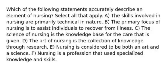 Which of the following statements accurately describe an element of nursing? Select all that apply. A) The skills involved in nursing are primarily technical in nature. B) The primary focus of nursing is to assist individuals to recover from illness. C) The science of nursing is the knowledge base for the care that is given. D) The art of nursing is the collection of knowledge through research. E) Nursing is considered to be both an art and a science. F) Nursing is a profession that used specialized knowledge and skills.