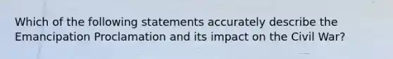 Which of the following statements accurately describe the Emancipation Proclamation and its impact on the Civil War?