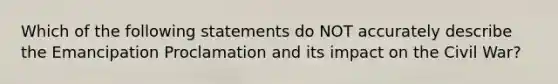 Which of the following statements do NOT accurately describe the Emancipation Proclamation and its impact on the Civil War?