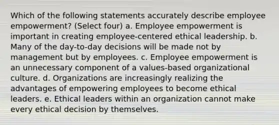 Which of the following statements accurately describe employee empowerment? (Select four) a. Employee empowerment is important in creating employee-centered ethical leadership. b. Many of the day-to-day decisions will be made not by management but by employees. c. Employee empowerment is an unnecessary component of a values-based organizational culture. d. Organizations are increasingly realizing the advantages of empowering employees to become ethical leaders. e. Ethical leaders within an organization cannot make every ethical decision by themselves.