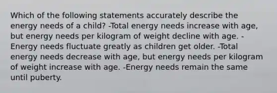 Which of the following statements accurately describe the energy needs of a child? -Total energy needs increase with age, but energy needs per kilogram of weight decline with age. -Energy needs fluctuate greatly as children get older. -Total energy needs decrease with age, but energy needs per kilogram of weight increase with age. -Energy needs remain the same until puberty.