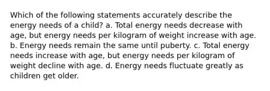 Which of the following statements accurately describe the energy needs of a child? a. Total energy needs decrease with age, but energy needs per kilogram of weight increase with age. b. Energy needs remain the same until puberty. c. Total energy needs increase with age, but energy needs per kilogram of weight decline with age. d. Energy needs fluctuate greatly as children get older.