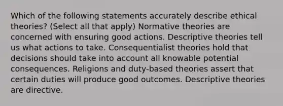 Which of the following statements accurately describe ethical theories? (Select all that apply) Normative theories are concerned with ensuring good actions. Descriptive theories tell us what actions to take. Consequentialist theories hold that decisions should take into account all knowable potential consequences. Religions and duty-based theories assert that certain duties will produce good outcomes. Descriptive theories are directive.