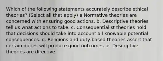 Which of the following statements accurately describe ethical theories? (Select all that apply) a.Normative theories are concerned with ensuring good actions. b. Descriptive theories tell us what actions to take. c. Consequentialist theories hold that decisions should take into account all knowable potential consequences. d. Religions and duty-based theories assert that certain duties will produce good outcomes. e. Descriptive theories are directive.