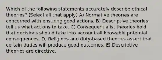 Which of the following statements accurately describe ethical theories? (Select all that apply) A) Normative theories are concerned with ensuring good actions. B) Descriptive theories tell us what actions to take. C) Consequentialist theories hold that decisions should take into account all knowable potential consequences. D) Religions and duty-based theories assert that certain duties will produce good outcomes. E) Descriptive theories are directive.