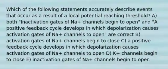 Which of the following statements accurately describe events that occur as a result of a local potential reaching threshold? A) both "Inactivation gates of Na+ channels begin to open" and "A positive feedback cycle develops in which depolarization causes activation gates of Na+ channels to open" are correct B) activation gates of Na+ channels begin to close C) a positive feedback cycle develops in which depolarization causes activation gates of Na+ channels to open D) K+ channels begin to close E) inactivation gates of Na+ channels begin to open