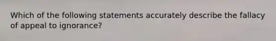 Which of the following statements accurately describe the fallacy of appeal to ignorance?