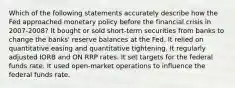 Which of the following statements accurately describe how the Fed approached monetary policy before the financial crisis in 2007-2008? It bought or sold short-term securities from banks to change the banks' reserve balances at the Fed. It relied on quantitative easing and quantitative tightening. It regularly adjusted IORB and ON RRP rates. It set targets for the federal funds rate. It used open-market operations to influence the federal funds rate.