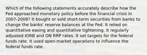 Which of the following statements accurately describe how the Fed approached monetary policy before the financial crisis in 2007-2008? It bought or sold short-term securities from banks to change the banks' reserve balances at the Fed. It relied on quantitative easing and quantitative tightening. It regularly adjusted IORB and ON RRP rates. It set targets for the federal funds rate. It used open-market operations to influence the federal funds rate.