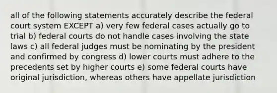 all of the following statements accurately describe the federal court system EXCEPT a) very few federal cases actually go to trial b) federal courts do not handle cases involving the state laws c) all federal judges must be nominating by the president and confirmed by congress d) lower courts must adhere to the precedents set by higher courts e) some federal courts have original jurisdiction, whereas others have appellate jurisdiction