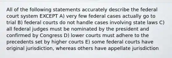 All of the following statements accurately describe the federal court system EXCEPT A) very few federal cases actually go to trial B) federal courts do not handle cases involving state laws C) all federal judges must be nominated by the president and confirmed by Congress D) lower courts must adhere to the precedents set by higher courts E) some federal courts have original jurisdiction, whereas others have appellate jurisdiction