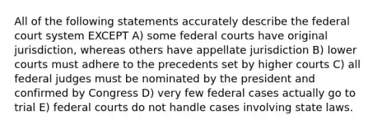 All of the following statements accurately describe the federal court system EXCEPT A) some federal courts have original jurisdiction, whereas others have appellate jurisdiction B) lower courts must adhere to the precedents set by higher courts C) all federal judges must be nominated by the president and confirmed by Congress D) very few federal cases actually go to trial E) federal courts do not handle cases involving state laws.