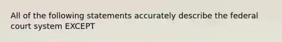 All of the following statements accurately describe the federal court system EXCEPT