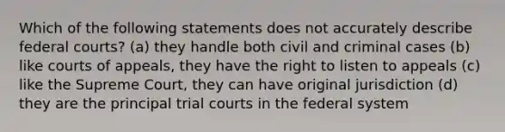 Which of the following statements does not accurately describe <a href='https://www.questionai.com/knowledge/kzzdxYQ4u6-federal-courts' class='anchor-knowledge'>federal courts</a>? (a) they handle both civil and criminal cases (b) like courts of appeals, they have the right to listen to appeals (c) like the Supreme Court, they can have original jurisdiction (d) they are the principal trial courts in the federal system