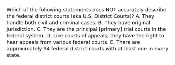 Which of the following statements does NOT accurately describe the federal district courts (aka U.S. District Courts)? A. They handle both civil and criminal cases. B. They have original jurisdiction. C. They are the principal [primary] trial courts in the federal system. D. Like courts of appeals, they have the right to hear appeals from various federal courts. E. There are approximately 94 federal district courts with at least one in every state.