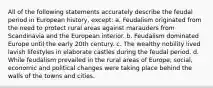 All of the following statements accurately describe the feudal period in European history, except: a. Feudalism originated from the need to protect rural areas against marauders from Scandinavia and the European interior. b. Feudalism dominated Europe until the early 20th century. c. The wealthy nobility lived lavish lifestyles in elaborate castles during the feudal period. d. While feudalism prevailed in the rural areas of Europe, social, economic and political changes were taking place behind the walls of the towns and cities.