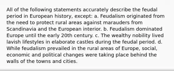 All of the following statements accurately describe the feudal period in European history, except: a. Feudalism originated from the need to protect rural areas against marauders from Scandinavia and the European interior. b. Feudalism dominated Europe until the early 20th century. c. The wealthy nobility lived lavish lifestyles in elaborate castles during the feudal period. d. While feudalism prevailed in the rural areas of Europe, social, economic and political changes were taking place behind the walls of the towns and cities.