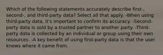 Which of the following statements accurately describe first-, second-, and third-party data? Select all that apply. -When using third-party data, it's important to confirm its accuracy. -Second-party data is sold by a trusted partner to another party. -Third-party data is collected by an individual or group using their own resources. -A key benefit of using first-party data is that the user knows where it came from.