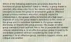 Which of the following statements accurately describe the functions of group dynamics? (sata) a. ideally, a group leader is selected, who alone uses his or her talents and interpersonal strengths to assist the group to accomplish goals b. effective groups process members who elicit mutually respectful relationships c. the groups ability to function at a high level depends on only the group leader's sensitivity to the needs of the group and its individual members d. If a group member dominates or thwarts the group process, the leader or other group members must confront him or her to promote the needed collegial relationship e. In an effective group, power is used to fix immediate problems without considering the news of the powerless f. In an effective group, members support, praise, and critique one another