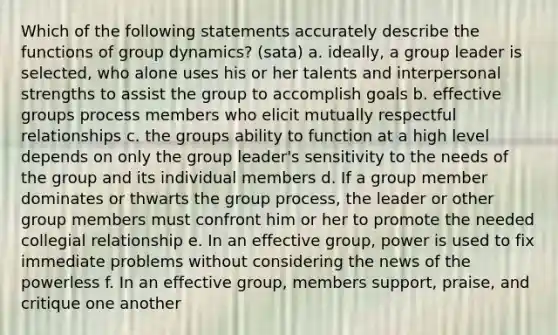 Which of the following statements accurately describe the functions of group dynamics? (sata) a. ideally, a group leader is selected, who alone uses his or her talents and interpersonal strengths to assist the group to accomplish goals b. effective groups process members who elicit mutually respectful relationships c. the groups ability to function at a high level depends on only the group leader's sensitivity to the needs of the group and its individual members d. If a group member dominates or thwarts the group process, the leader or other group members must confront him or her to promote the needed collegial relationship e. In an effective group, power is used to fix immediate problems without considering the news of the powerless f. In an effective group, members support, praise, and critique one another