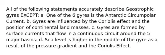 All of the following statements accurately describe Geostrophic gyres EXCEPT: a. One of the 6 gyres is the Antarctic Circumpolar Current. b. Gyres are influenced by the Coriolis effect and the position of continental land masses. c. Gyres are formed by surface currents that flow in a continuous circuit around the 5 major basins. d. Sea level is higher in the middle of the gyre as a result of the pressure gradient and the Coriolis Effect.