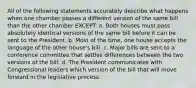 All of the following statements accurately describe what happens when one chamber passes a different version of the same bill than the other chamber EXCEPT: a. Both houses must pass absolutely identical versions of the same bill before it can be sent to the President. b. Most of the time, one house accepts the language of the other house's bill. c. Major bills are sent to a conference committee that settles differences between the two versions of the bill. d. The President communicates with Congressional leaders which version of the bill that will move forward in the legislative process.