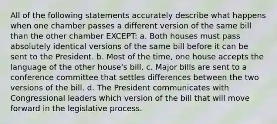 All of the following statements accurately describe what happens when one chamber passes a different version of the same bill than the other chamber EXCEPT: a. Both houses must pass absolutely identical versions of the same bill before it can be sent to the President. b. Most of the time, one house accepts the language of the other house's bill. c. Major bills are sent to a conference committee that settles differences between the two versions of the bill. d. The President communicates with Congressional leaders which version of the bill that will move forward in the legislative process.