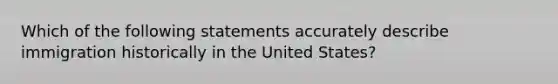 Which of the following statements accurately describe immigration historically in the United States?