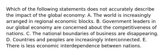 Which of the following statements does not accurately describe the impact of the global economy: A. The world is increasingly arranged in regional economic blocks. B. Government leaders in our global economy are concerned about the competitiveness of nations. C. The national boundaries of business are disappearing. D. Countries and peoples are increasingly interconnected. E. There is less economic interdependence between nations.