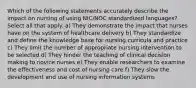 Which of the following statements accurately describe the impact on nursing of using NIC/NOC standardized languages? Select all that apply. a) They demonstrate the impact that nurses have on the system of healthcare delivery b) They standardize and define the knowledge base for nursing curricula and practice c) They limit the number of appropriate nursing intervention to be selected d) They hinder the teaching of clinical decision making to novice nurses e) They enable researchers to examine the effectiveness and cost of nursing care f) They slow the development and use of nursing information systems