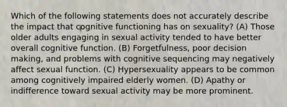 Which of the following statements does not accurately describe the impact that cognitive functioning has on sexuality? (A) Those older adults engaging in sexual activity tended to have better overall cognitive function. (B) Forgetfulness, poor decision making, and problems with cognitive sequencing may negatively affect sexual function. (C) Hypersexuality appears to be common among cognitively impaired elderly women. (D) Apathy or indifference toward sexual activity may be more prominent.