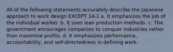 All of the following statements accurately describe the Japanese approach to work design EXCEPT 14-1 a. It emphasizes the job of the individual worker. b. It uses lean production methods. c. The government encourages companies to conquer industries rather than maximize profits. d. It emphasizes performance, accountability, and self-directedness in defining work.