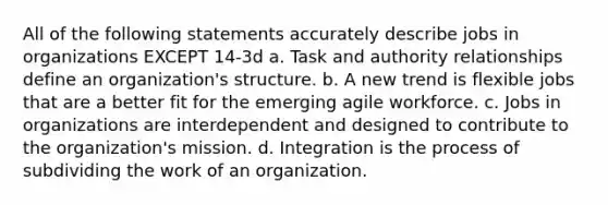 All of the following statements accurately describe jobs in organizations EXCEPT 14-3d a. Task and authority relationships define an organization's structure. b. A new trend is flexible jobs that are a better fit for the emerging agile workforce. c. Jobs in organizations are interdependent and designed to contribute to the organization's mission. d. Integration is the process of subdividing the work of an organization.