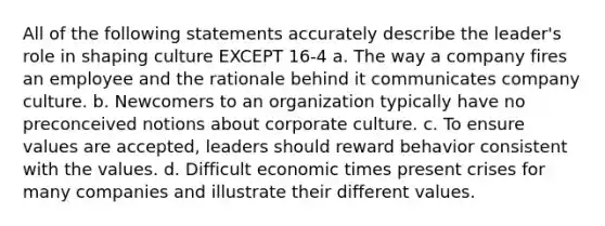 All of the following statements accurately describe the leader's role in shaping culture EXCEPT 16-4 a. The way a company fires an employee and the rationale behind it communicates company culture. b. Newcomers to an organization typically have no preconceived notions about corporate culture. c. To ensure values are accepted, leaders should reward behavior consistent with the values. d. Difficult economic times present crises for many companies and illustrate their different values.