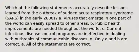 Which of the following statements accurately describe lessons learned from the outbreak of sudden acute respiratory syndrome (SARS) in the early 2000s? a. Viruses that emerge in one part of the world can easily spread to other areas. b. Public health improvements are needed throughout the world. c. Current infectious disease control programs are ineffective in dealing with outbreaks of communicable diseases. d. Only a and b are correct. e. All of the statements are correct.