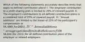 Which of the following statements accurately describe limits that apply to defined contribution plans? I. The employer contribution to a profit sharing plan is limited to 25% of covered payroll. II. The employer's contributions to all defined contribution plans is a combined limit of 25% of covered payroll. III. "Annual additions" are limited to the lesser of 25% of the participant's compensation or 58,000 (for 2021). IV. "Annual additions" are aggregated and limited to the lesser of 100% of the participant's compensation or58,000 (for 2021) for all defined contribution plans of the employer or related employers.