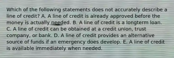 Which of the following statements does not accurately describe a line of credit? A. A line of credit is already approved before the money is actually needed. B. A line of credit is a longterm loan. C. A line of credit can be obtained at a credit union, trust company, or bank. D. A line of credit provides an alternative source of funds if an emergency does develop. E. A line of credit is available immediately when needed.