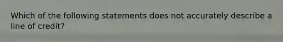 Which of the following statements does not accurately describe a line of credit?