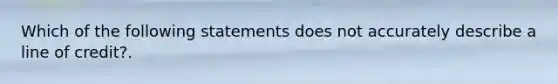 Which of the following statements does not accurately describe a line of credit?.