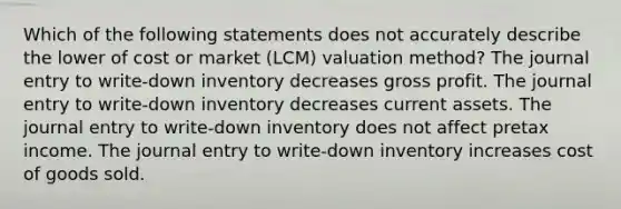 Which of the following statements does not accurately describe the lower of cost or market (LCM) valuation method? The journal entry to write-down inventory decreases gross profit. The journal entry to write-down inventory decreases current assets. The journal entry to write-down inventory does not affect pretax income. The journal entry to write-down inventory increases cost of goods sold.