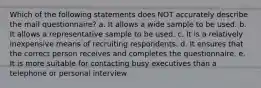 Which of the following statements does NOT accurately describe the mail questionnaire? a. It allows a wide sample to be used. b. It allows a representative sample to be used. c. It is a relatively inexpensive means of recruiting respondents. d. It ensures that the correct person receives and completes the questionnaire. e. It is more suitable for contacting busy executives than a telephone or personal interview