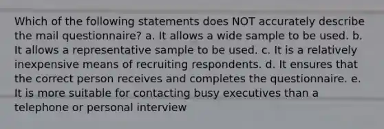 Which of the following statements does NOT accurately describe the mail questionnaire? a. It allows a wide sample to be used. b. It allows a representative sample to be used. c. It is a relatively inexpensive means of recruiting respondents. d. It ensures that the correct person receives and completes the questionnaire. e. It is more suitable for contacting busy executives than a telephone or personal interview