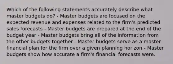 Which of the following statements accurately describe what master budgets do? - Master budgets are focused on the expected revenue and expenses related to the firm's predicted sales forecasts - Master budgets are prepared at the end of the budget year - Master budgets bring all of the information from the other budgets together - Master budgets serve as a master financial plan for the firm over a given planning horizon - Master budgets show how accurate a firm's financial forecasts were.