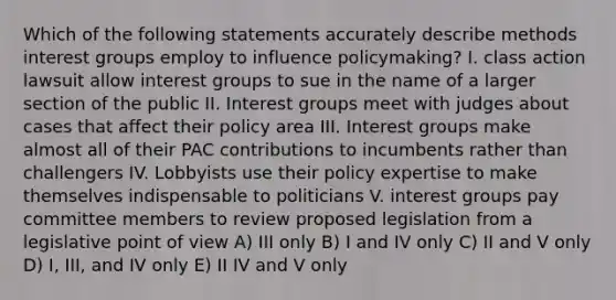 Which of the following statements accurately describe methods interest groups employ to influence policymaking? I. class action lawsuit allow interest groups to sue in the name of a larger section of the public II. Interest groups meet with judges about cases that affect their policy area III. Interest groups make almost all of their PAC contributions to incumbents rather than challengers IV. Lobbyists use their policy expertise to make themselves indispensable to politicians V. interest groups pay committee members to review proposed legislation from a legislative point of view A) III only B) I and IV only C) II and V only D) I, III, and IV only E) II IV and V only