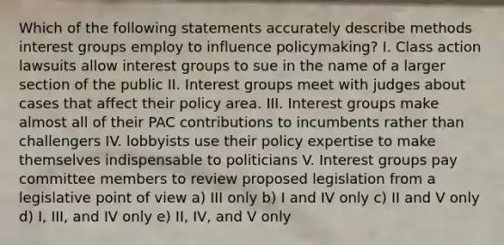 Which of the following statements accurately describe methods interest groups employ to influence policymaking? I. Class action lawsuits allow interest groups to sue in the name of a larger section of the public II. Interest groups meet with judges about cases that affect their policy area. III. Interest groups make almost all of their PAC contributions to incumbents rather than challengers IV. lobbyists use their policy expertise to make themselves indispensable to politicians V. Interest groups pay committee members to review proposed legislation from a legislative point of view a) III only b) I and IV only c) II and V only d) I, III, and IV only e) II, IV, and V only