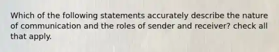 Which of the following statements accurately describe the nature of communication and the roles of sender and receiver? check all that apply.