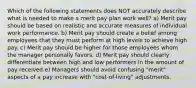 Which of the following statements does NOT accurately describe what is needed to make a merit pay plan work well? a) Merit pay should be based on realistic and accurate measures of individual work performance. b) Merit pay should create a belief among employees that they must perform at high levels to achieve high pay. c) Merit pay should be higher for those employees whom the manager personally favors. d) Merit pay should clearly differentiate between high and low performers in the amount of pay received.e) Managers should avoid confusing "merit" aspects of a pay increase with "cost-of-living" adjustments.