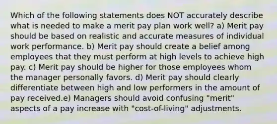 Which of the following statements does NOT accurately describe what is needed to make a merit pay plan work well? a) Merit pay should be based on realistic and accurate measures of individual work performance. b) Merit pay should create a belief among employees that they must perform at high levels to achieve high pay. c) Merit pay should be higher for those employees whom the manager personally favors. d) Merit pay should clearly differentiate between high and low performers in the amount of pay received.e) Managers should avoid confusing "merit" aspects of a pay increase with "cost-of-living" adjustments.