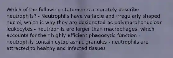 Which of the following statements accurately describe neutrophils? - Neutrophils have variable and irregularly shaped nuclei, which is why they are designated as polymorphonuclear leukocytes - neutrophils are larger than macrophages, which accounts for their highly efficient phagocytic function - neutrophils contain cytoplasmic granules - neutrophils are attracted to healthy and infected tissues