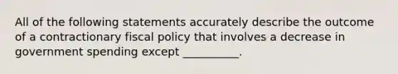 All of the following statements accurately describe the outcome of a contractionary fiscal policy that involves a decrease in government spending except​ __________.